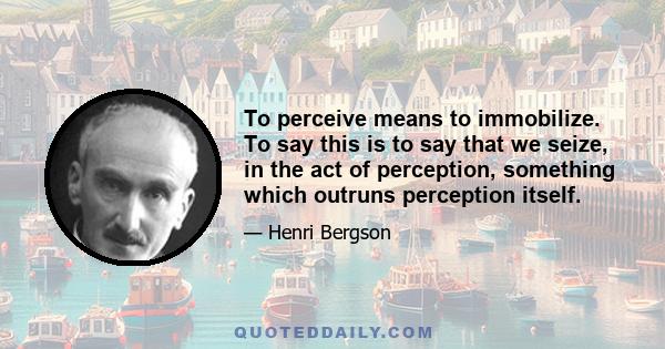 To perceive means to immobilize. To say this is to say that we seize, in the act of perception, something which outruns perception itself.