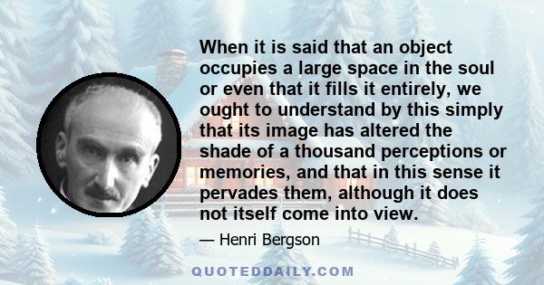 When it is said that an object occupies a large space in the soul or even that it fills it entirely, we ought to understand by this simply that its image has altered the shade of a thousand perceptions or memories, and