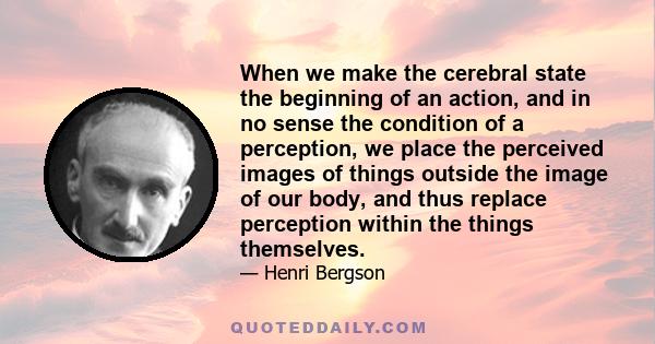 When we make the cerebral state the beginning of an action, and in no sense the condition of a perception, we place the perceived images of things outside the image of our body, and thus replace perception within the