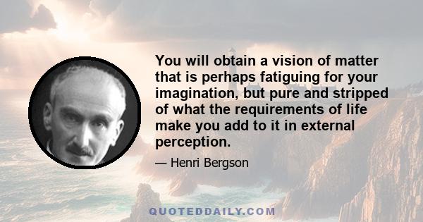 You will obtain a vision of matter that is perhaps fatiguing for your imagination, but pure and stripped of what the requirements of life make you add to it in external perception.