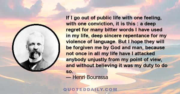 If I go out of public life with one feeling, with one conviction, it is this : a deep regret for many bitter words I have used in my life, deep sincere repentance for my violence of language. But I hope they will be