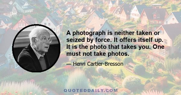 A photograph is neither taken or seized by force. It offers itself up. It is the photo that takes you. One must not take photos.