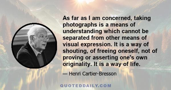 As far as I am concerned, taking photographs is a means of understanding which cannot be separated from other means of visual expression. It is a way of shouting, of freeing oneself, not of proving or asserting one's