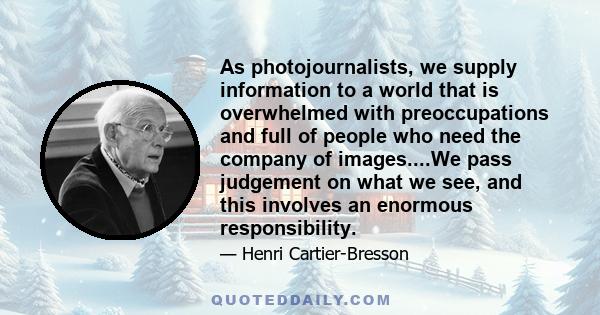 As photojournalists, we supply information to a world that is overwhelmed with preoccupations and full of people who need the company of images....We pass judgement on what we see, and this involves an enormous