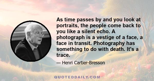 As time passes by and you look at portraits, the people come back to you like a silent echo. A photograph is a vestige of a face, a face in transit. Photography has something to do with death. It's a trace.