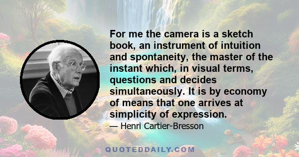 For me the camera is a sketch book, an instrument of intuition and spontaneity, the master of the instant which, in visual terms, questions and decides simultaneously. It is by economy of means that one arrives at