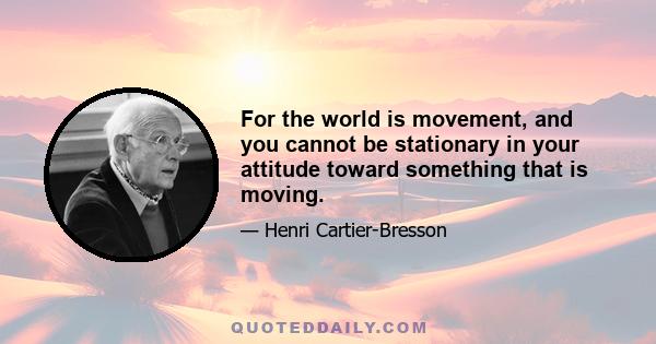 For the world is movement, and you cannot be stationary in your attitude toward something that is moving.