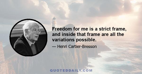 Freedom for me is a strict frame, and inside that frame are all the variations possible.