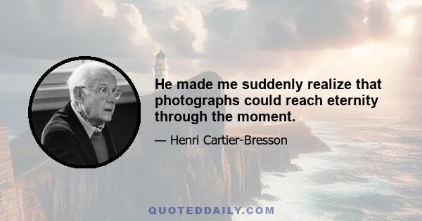 He made me suddenly realize that photographs could reach eternity through the moment.