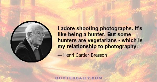 I adore shooting photographs. It's like being a hunter. But some hunters are vegetarians - which is my relationship to photography.