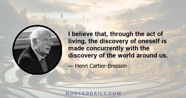 I believe that, through the act of living, the discovery of oneself is made concurrently with the discovery of the world around us.