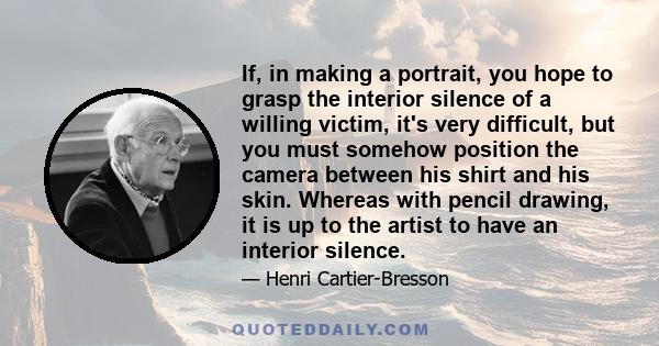 If, in making a portrait, you hope to grasp the interior silence of a willing victim, it's very difficult, but you must somehow position the camera between his shirt and his skin. Whereas with pencil drawing, it is up