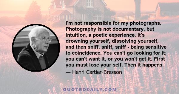 I'm not responsible for my photographs. Photography is not documentary, but intuition, a poetic experience. It's drowning yourself, dissolving yourself, and then sniff, sniff, sniff - being sensitive to coincidence. You 