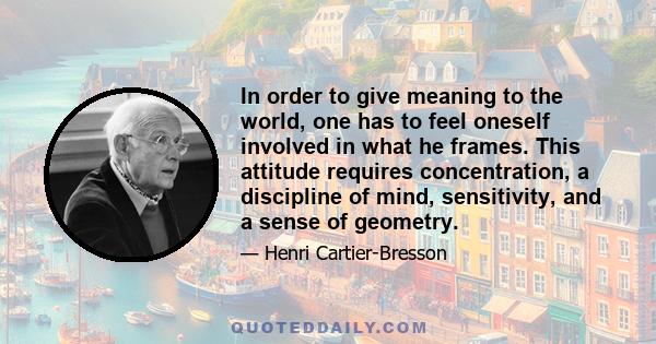 In order to give meaning to the world, one has to feel oneself involved in what he frames. This attitude requires concentration, a discipline of mind, sensitivity, and a sense of geometry.