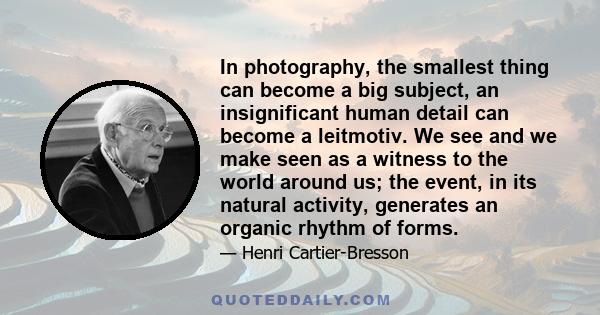 In photography, the smallest thing can become a big subject, an insignificant human detail can become a leitmotiv. We see and we make seen as a witness to the world around us; the event, in its natural activity,