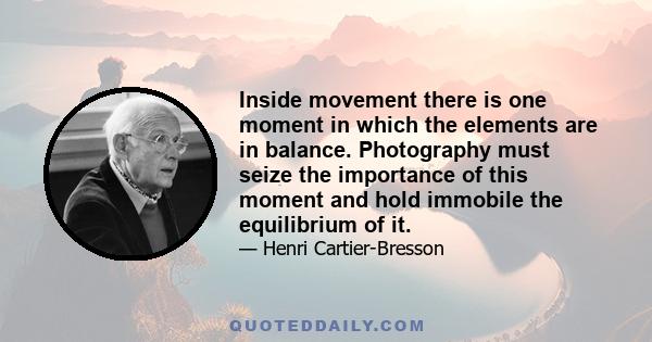 Inside movement there is one moment in which the elements are in balance. Photography must seize the importance of this moment and hold immobile the equilibrium of it.