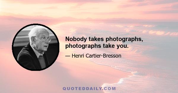 Nobody takes photographs, photographs take you.