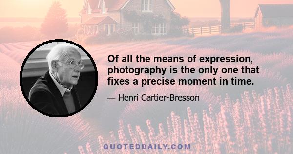 Of all the means of expression, photography is the only one that fixes a precise moment in time.