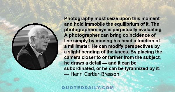 Photography must seize upon this moment and hold immobile the equilibrium of it. The photographers eye is perpetually evaluating. A photographer can bring coincidence of line simply by moving his head a fraction of a