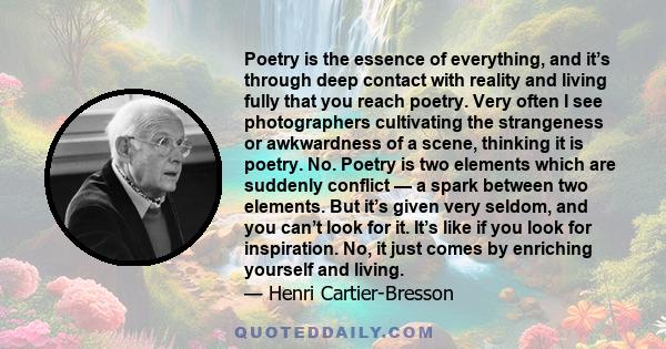 Poetry is the essence of everything, and it’s through deep contact with reality and living fully that you reach poetry. Very often I see photographers cultivating the strangeness or awkwardness of a scene, thinking it