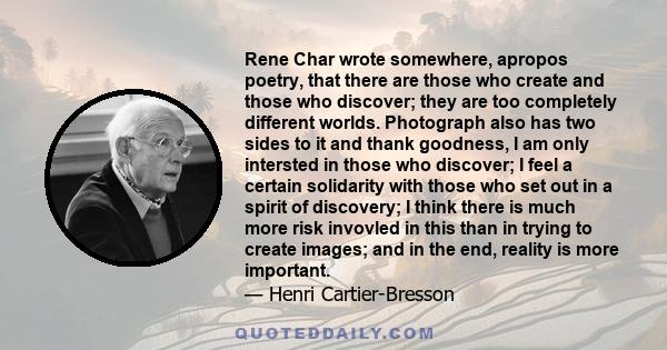 Rene Char wrote somewhere, apropos poetry, that there are those who create and those who discover; they are too completely different worlds. Photograph also has two sides to it and thank goodness, I am only intersted in 