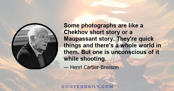 Some photographs are like a Chekhov short story or a Maupassant story. They're quick things and there's a whole world in them. But one is unconscious of it while shooting.