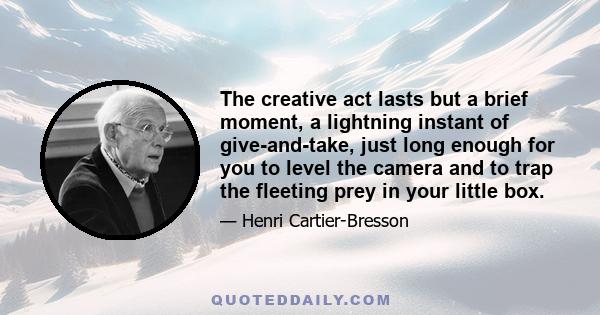 The creative act lasts but a brief moment, a lightning instant of give-and-take, just long enough for you to level the camera and to trap the fleeting prey in your little box.