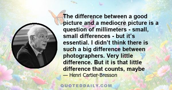 The difference between a good picture and a mediocre picture is a question of millimeters - small, small differences - but it’s essential. I didn’t think there is such a big difference between photographers. Very little 