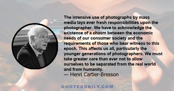 The intensive use of photographs by mass media lays ever fresh responsibilities upon the photographer. We have to acknowledge the existence of a chasm between the economic needs of our consumer society and the