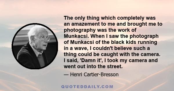 The only thing which completely was an amazement to me and brought me to photography was the work of Munkacsi. When I saw the photograph of Munkacsi of the black kids running in a wave, I couldn't believe such a thing