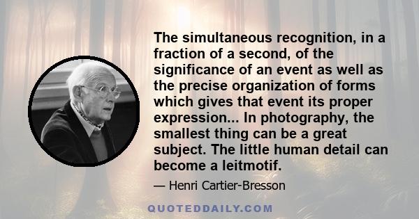 The simultaneous recognition, in a fraction of a second, of the significance of an event as well as the precise organization of forms which gives that event its proper expression... In photography, the smallest thing