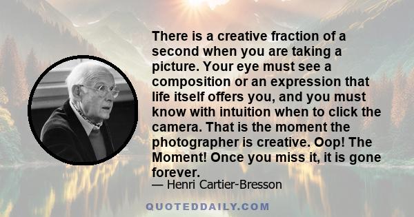 There is a creative fraction of a second when you are taking a picture. Your eye must see a composition or an expression that life itself offers you, and you must know with intuition when to click the camera. That is