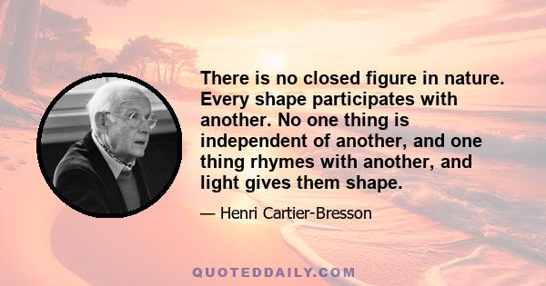 There is no closed figure in nature. Every shape participates with another. No one thing is independent of another, and one thing rhymes with another, and light gives them shape.