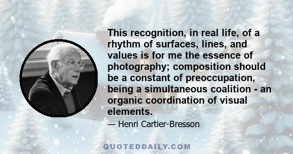 This recognition, in real life, of a rhythm of surfaces, lines, and values is for me the essence of photography; composition should be a constant of preoccupation, being a simultaneous coalition - an organic