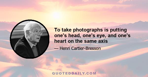 To take photographs is putting one's head, one's eye, and one's heart on the same axis