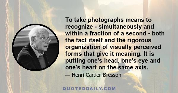 To take photographs means to recognize - simultaneously and within a fraction of a second - both the fact itself and the rigorous organization of visually perceived forms that give it meaning. It is putting one's head,