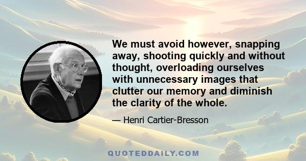 We must avoid however, snapping away, shooting quickly and without thought, overloading ourselves with unnecessary images that clutter our memory and diminish the clarity of the whole.