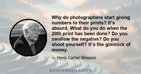 Why do photographers start giving numbers to their prints? It’s absurd. What do you do when the 20th print has been done? Do you swallow the negative? Do you shoot yourself? It’s the gimmick of money.