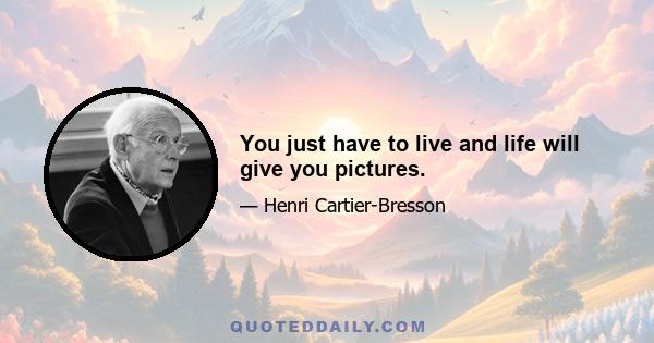 You just have to live and life will give you pictures.