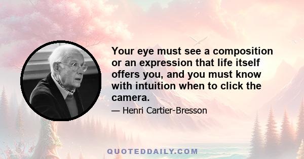 Your eye must see a composition or an expression that life itself offers you, and you must know with intuition when to click the camera.