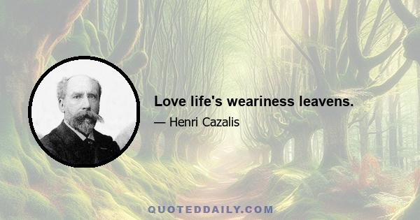 Love life's weariness leavens.