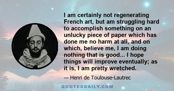 I am certainly not regenerating French art, but am struggling hard to accomplish something on an unlucky piece of paper which has done me no harm at all, and on which, believe me, I am doing nothing that is good... I