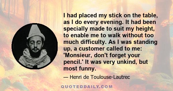 I had placed my stick on the table, as I do every evening. It had been specially made to suit my height, to enable me to walk without too much difficulty. As I was standing up, a customer called to me: 'Monsieur, don't