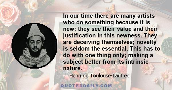 In our time there are many artists who do something because it is new; they see their value and their justification in this newness. They are deceiving themselves; novelty is seldom the essential. This has to do with