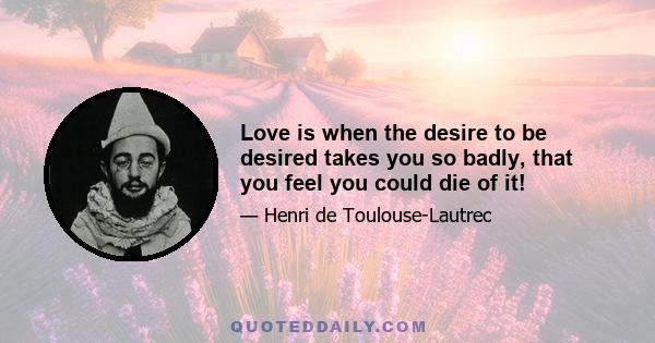 Love is when the desire to be desired takes you so badly, that you feel you could die of it!