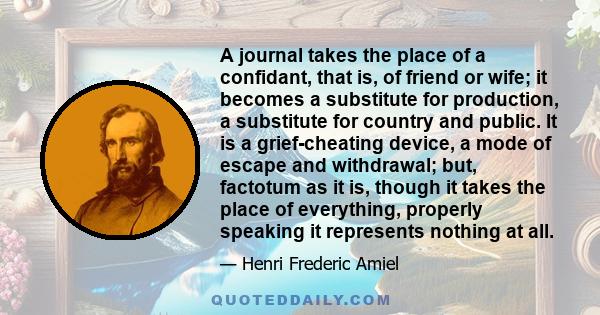 A journal takes the place of a confidant, that is, of friend or wife; it becomes a substitute for production, a substitute for country and public. It is a grief-cheating device, a mode of escape and withdrawal; but,