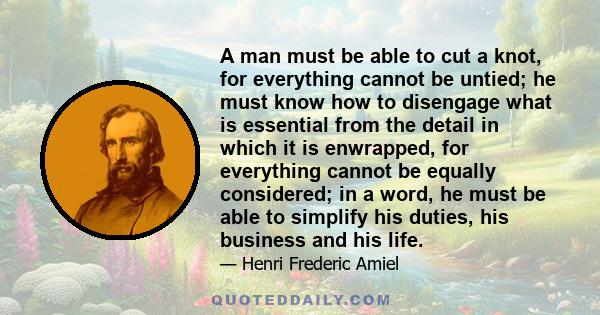 A man must be able to cut a knot, for everything cannot be untied; he must know how to disengage what is essential from the detail in which it is enwrapped, for everything cannot be equally considered; in a word, he