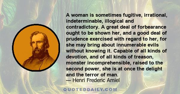 A woman is sometimes fugitive, irrational, indeterminable, illogical and contradictory. A great deal of forbearance ought to be shown her, and a good deal of prudence exercised with regard to her, for she may bring