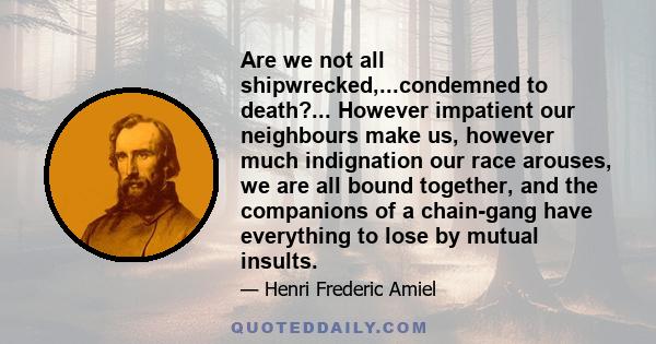 Are we not all shipwrecked,...condemned to death?... However impatient our neighbours make us, however much indignation our race arouses, we are all bound together, and the companions of a chain-gang have everything to