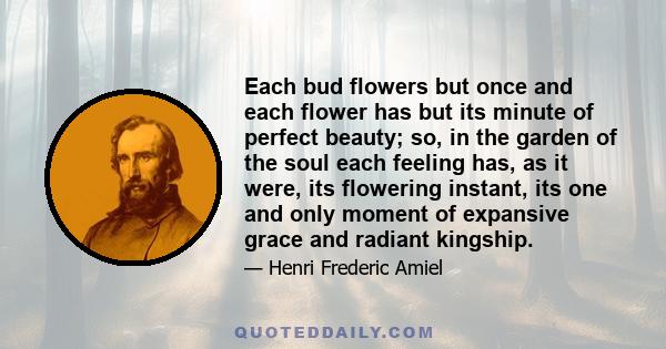 Each bud flowers but once and each flower has but its minute of perfect beauty; so, in the garden of the soul each feeling has, as it were, its flowering instant, its one and only moment of expansive grace and radiant